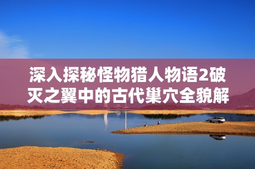 深入探秘怪物猎人物语2破灭之翼中的古代巢穴全貌解析