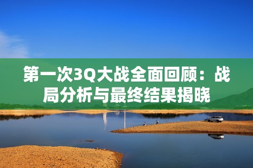 第一次3Q大战全面回顾：战局分析与最终结果揭晓