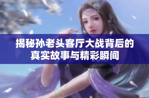 揭秘孙老头客厅大战背后的真实故事与精彩瞬间