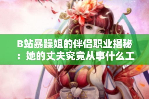 B站暴躁姐的伴侣职业揭秘：她的丈夫究竟从事什么工作