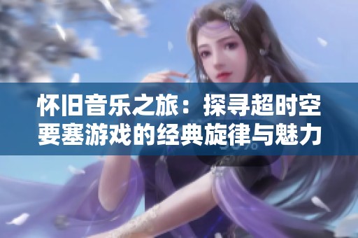 怀旧音乐之旅：探寻超时空要塞游戏的经典旋律与魅力