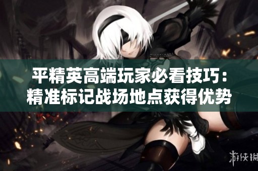 平精英高端玩家必看技巧：精准标记战场地点获得优势