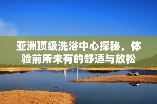 亚洲顶级洗浴中心探秘，体验前所未有的舒适与放松