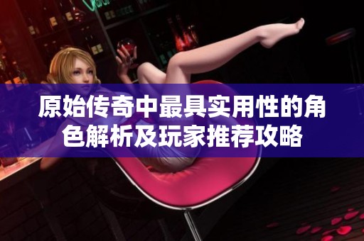 原始传奇中最具实用性的角色解析及玩家推荐攻略
