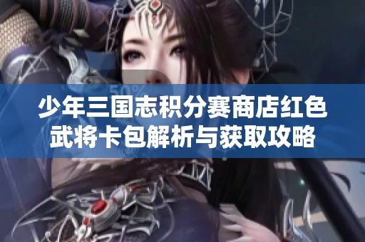 少年三国志积分赛商店红色武将卡包解析与获取攻略