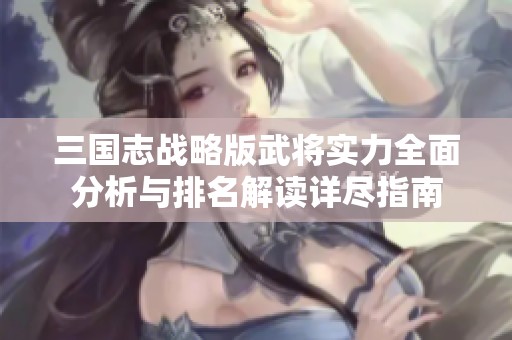 三国志战略版武将实力全面分析与排名解读详尽指南