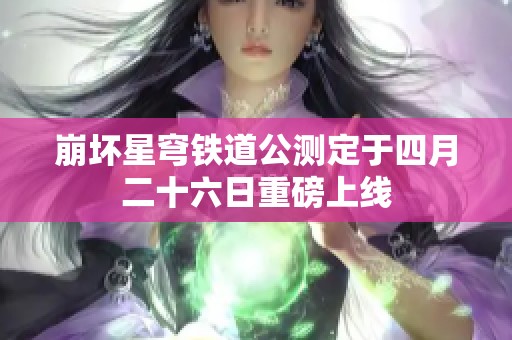 崩坏星穹铁道公测定于四月二十六日重磅上线