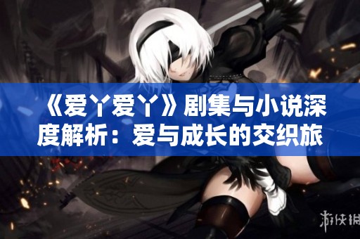 《爱丫爱丫》剧集与小说深度解析：爱与成长的交织旅程