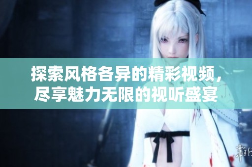 探索风格各异的精彩视频，尽享魅力无限的视听盛宴