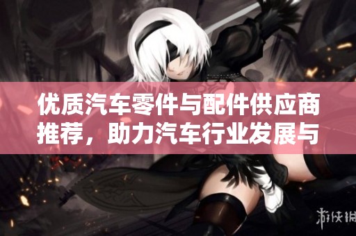 优质汽车零件与配件供应商推荐，助力汽车行业发展与创新