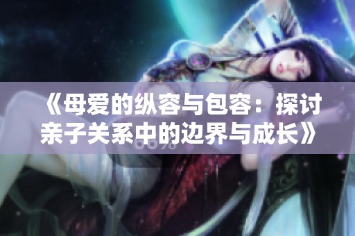 《母爱的纵容与包容：探讨亲子关系中的边界与成长》
