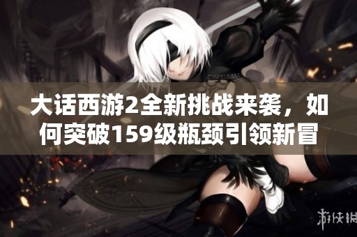大话西游2全新挑战来袭，如何突破159级瓶颈引领新冒险！