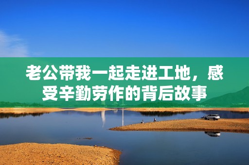 老公带我一起走进工地，感受辛勤劳作的背后故事