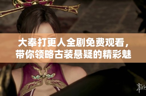 大奉打更人全剧免费观看，带你领略古装悬疑的精彩魅力
