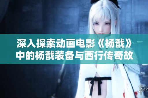 深入探索动画电影《杨戬》中的杨戬装备与西行传奇故事