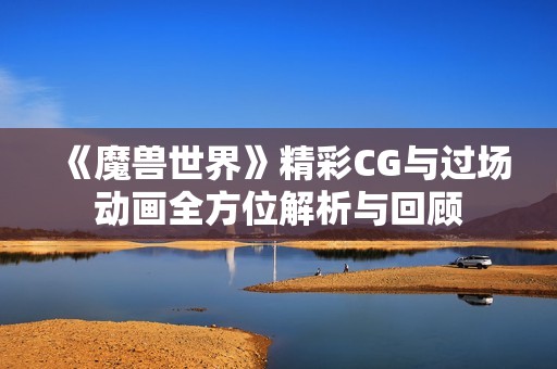 《魔兽世界》精彩CG与过场动画全方位解析与回顾
