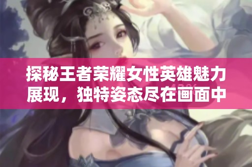 探秘王者荣耀女性英雄魅力展现，独特姿态尽在画面中