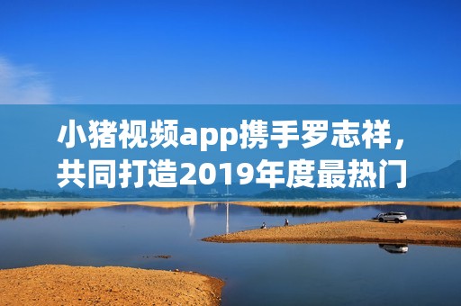 小猪视频app携手罗志祥，共同打造2019年度最热门娱乐体验