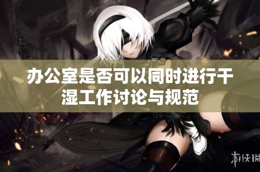 办公室是否可以同时进行干湿工作讨论与规范