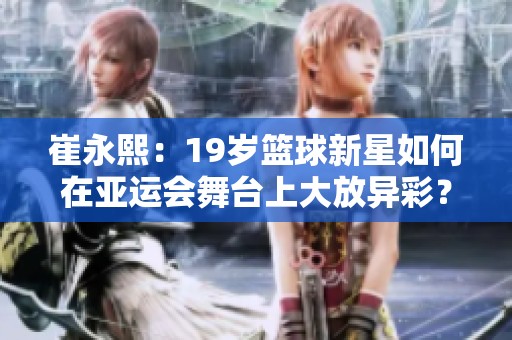 崔永熙：19岁篮球新星如何在亚运会舞台上大放异彩？