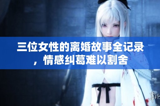 三位女性的离婚故事全记录，情感纠葛难以割舍