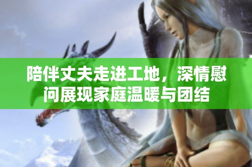 陪伴丈夫走进工地，深情慰问展现家庭温暖与团结
