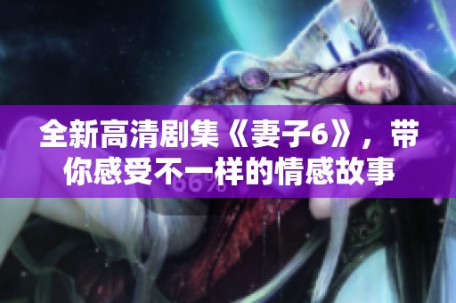 全新高清剧集《妻子6》，带你感受不一样的情感故事
