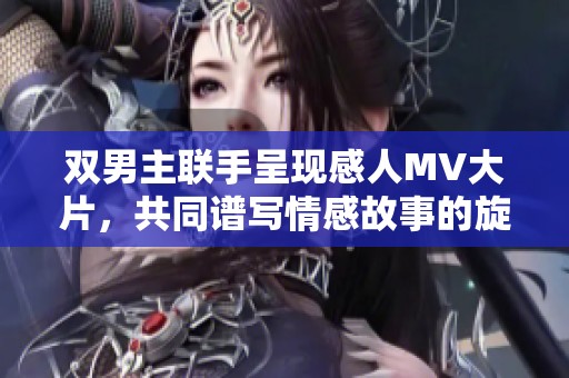 双男主联手呈现感人MV大片，共同谱写情感故事的旋律