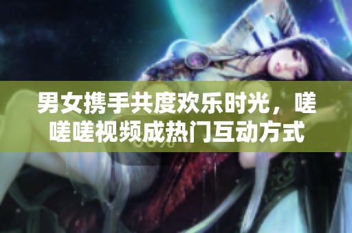 男女携手共度欢乐时光，嗟嗟嗟视频成热门互动方式