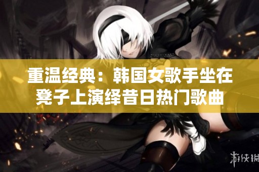 重温经典：韩国女歌手坐在凳子上演绎昔日热门歌曲