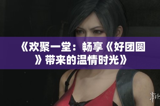 《欢聚一堂：畅享《好团圆》带来的温情时光》