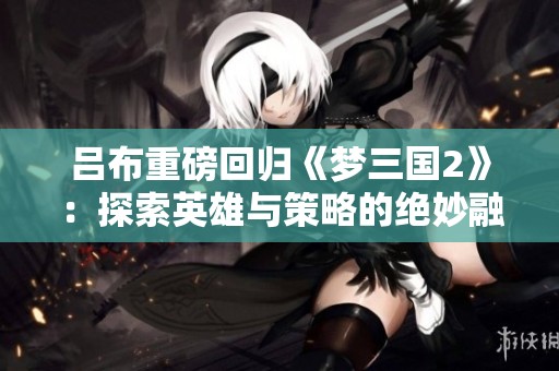 吕布重磅回归《梦三国2》：探索英雄与策略的绝妙融合之旅