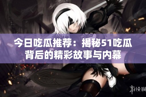 今日吃瓜推荐：揭秘51吃瓜背后的精彩故事与内幕