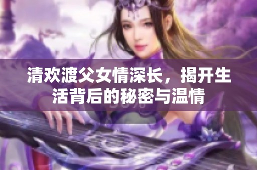 清欢渡父女情深长，揭开生活背后的秘密与温情