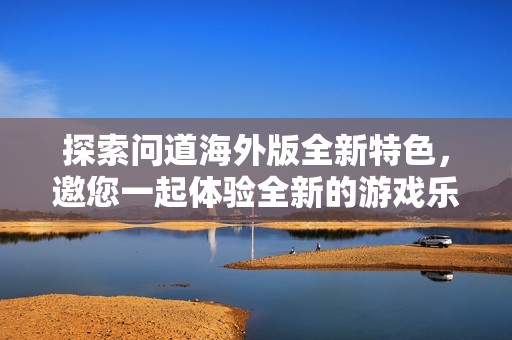 探索问道海外版全新特色，邀您一起体验全新的游戏乐趣