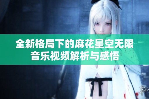 全新格局下的麻花星空无限音乐视频解析与感悟