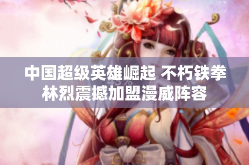 中国超级英雄崛起 不朽铁拳林烈震撼加盟漫威阵容