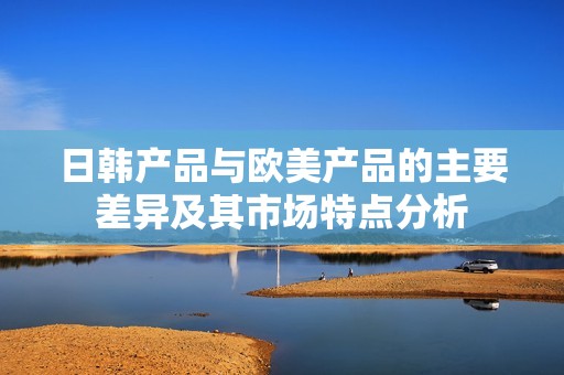 日韩产品与欧美产品的主要差异及其市场特点分析