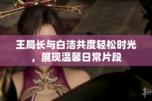 王局长与白洁共度轻松时光，展现温馨日常片段
