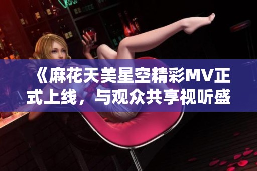 《麻花天美星空精彩MV正式上线，与观众共享视听盛宴》