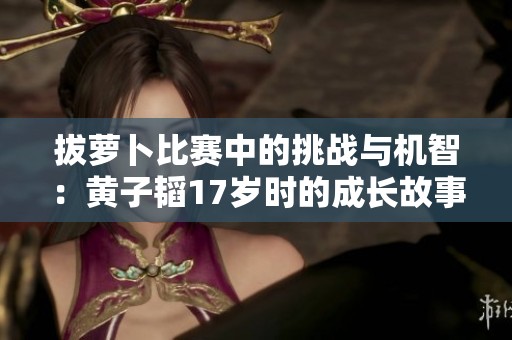拔萝卜比赛中的挑战与机智：黄子韬17岁时的成长故事