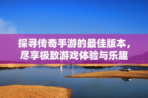 探寻传奇手游的最佳版本，尽享极致游戏体验与乐趣