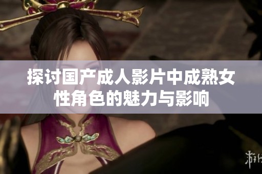 探讨国产成人影片中成熟女性角色的魅力与影响