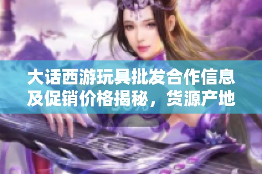 大话西游玩具批发合作信息及促销价格揭秘，货源产地大解析