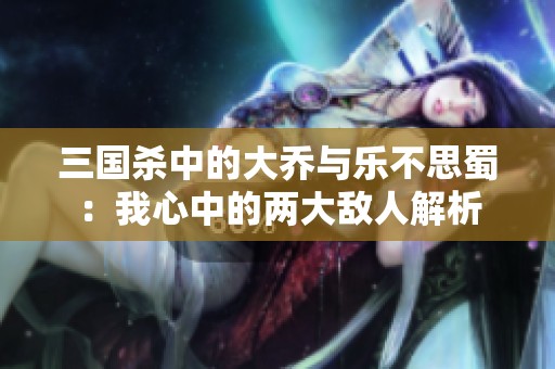 三国杀中的大乔与乐不思蜀：我心中的两大敌人解析