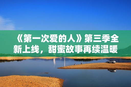 《第一次爱的人》第三季全新上线，甜蜜故事再续温暖回忆