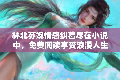 林北苏婉情感纠葛尽在小说中，免费阅读享受浪漫人生