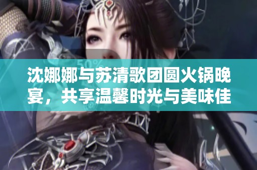 沈娜娜与苏清歌团圆火锅晚宴，共享温馨时光与美味佳肴