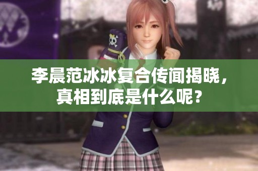李晨范冰冰复合传闻揭晓，真相到底是什么呢？