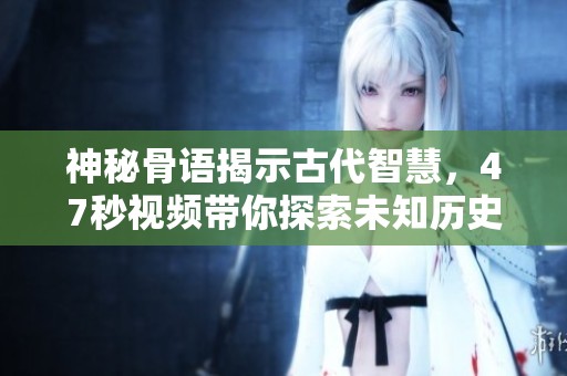 神秘骨语揭示古代智慧，47秒视频带你探索未知历史